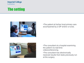 The setting


              •The patient at his/her local primary care
              accompanied by a GP and/or a nurse.




              •The consultant at a hospital examining
              the patient via real-time
              videoconferencing.
              •The consultant has electronically
              received results from tests previously run
              at the surgery.
 