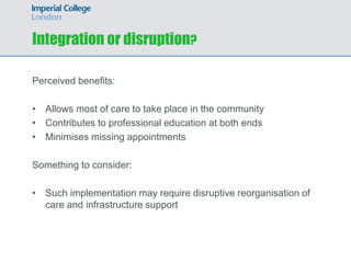 Integration or disruption?

Perceived benefits:

• Allows most of care to take place in the community
• Contributes to professional education at both ends
• Minimises missing appointments

Something to consider:

• Such implementation may require disruptive reorganisation of
  care and infrastructure support
 