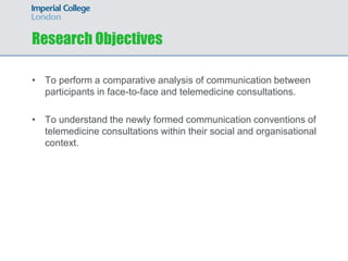 Research Objectives

• To perform a comparative analysis of communication between
  participants in face-to-face and telemedicine consultations.

• To understand the newly formed communication conventions of
  telemedicine consultations within their social and organisational
  context.
 