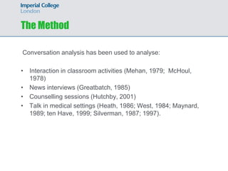 The Method

Conversation analysis has been used to analyse:

• Interaction in classroom activities (Mehan, 1979; McHoul,
  1978)
• News interviews (Greatbatch, 1985)
• Counselling sessions (Hutchby, 2001)
• Talk in medical settings (Heath, 1986; West, 1984; Maynard,
  1989; ten Have, 1999; Silverman, 1987; 1997).
 