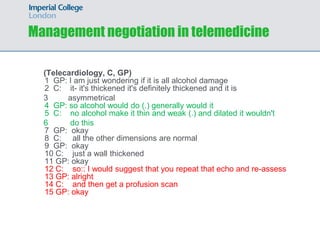 Management negotiation in telemedicine

  (Telecardiology, C, GP)
  1 GP: I am just wondering if it is all alcohol damage
  2 C: it- it's thickened it's definitely thickened and it is
  3     asymmetrical
  4 GP: so alcohol would do (.) generally would it
  5 C: no alcohol make it thin and weak (.) and dilated it wouldn't
  6      do this
  7 GP: okay
  8 C: all the other dimensions are normal
  9 GP: okay
  10 C: just a wall thickened
  11 GP: okay
  12 C: so:: I would suggest that you repeat that echo and re-assess
  13 GP: alright
  14 C: and then get a profusion scan
  15 GP: okay
 