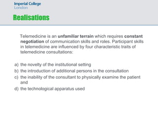 Realisations

  Telemedicine is an unfamiliar terrain which requires constant
  negotiation of communication skills and roles. Participant skills
  in telemedicine are influenced by four characteristic traits of
  telemedicine consultations:

a) the novelty of the institutional setting
b) the introduction of additional persons in the consultation
c) the inability of the consultant to physically examine the patient
   and
d) the technological apparatus used
 
