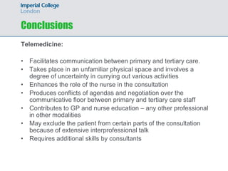 Conclusions
Telemedicine:

• Facilitates communication between primary and tertiary care.
• Takes place in an unfamiliar physical space and involves a
  degree of uncertainty in currying out various activities
• Enhances the role of the nurse in the consultation
• Produces conflicts of agendas and negotiation over the
  communicative floor between primary and tertiary care staff
• Contributes to GP and nurse education – any other professional
  in other modalities
• May exclude the patient from certain parts of the consultation
  because of extensive interprofessional talk
• Requires additional skills by consultants
 