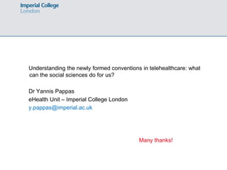 Understanding the newly formed conventions in telehealthcare: what
can the social sciences do for us?

Dr Yannis Pappas
eHealth Unit – Imperial College London
y.pappas@imperial.ac.uk




                                          Many thanks!
 