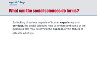 What can the social sciences do for us?

  By looking at various aspects of human experience and
  conduct, the social sciences help us understand some of the
  dynamics that may determine the success or the failure of
  eHealth initiatives.
 