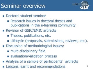Seminar overview
2
 Doctoral student seminar
 Research issues in doctoral theses and
publications in the e-learning community
 Revision of GSIC/EMIC artifacts
 Theses, publications, etc.
 Lifecycle (proposals, submissions, reviews, etc.).
 Discussion of methodological issues:
 multi-disciplinary field
 evaluation/validation process
 Analysis of a sample of participants’ artifacts
 Lessons learnt and recommendations
 