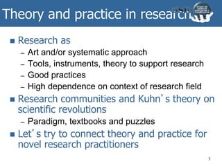 Theory and practice in research
 Research as
– Art and/or systematic approach
– Tools, instruments, theory to support research
– Good practices
– High dependence on context of research field
 Research communities and Kuhn’s theory on
scientific revolutions
– Paradigm, textbooks and puzzles
 Let’s try to connect theory and practice for
novel research practitioners
3
 