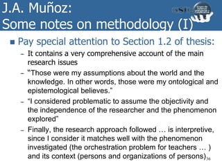 J.A. Muñoz:
Some notes on methodology (I)
 Pay special attention to Section 1.2 of thesis:
– It contains a very comprehensive account of the main
research issues
– “Those were my assumptions about the world and the
knowledge. In other words, those were my ontological and
epistemological believes.”
– “I considered problematic to assume the objectivity and
the independence of the researcher and the phenomenon
explored”
– Finally, the research approach followed … is interpretive,
since I consider it matches well with the phenomenon
investigated (the orchestration problem for teachers … )
and its context (persons and organizations of persons)36
 