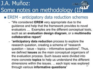J.A. Muñoz:
Some notes on methodology (II)
 EREM - anticipatory data reduction schemes
– “We considered EREM very appropriate due to the
guidance and help that the framework provides to novel
evaluators … Examples are the different conceptual tools,
such as an evaluation design diagram, or a multimedia
collaborative report”
– “anticipatory data reduction process to explore the
research question, creating a schema of “research
question – issue – topics – informative questions”. Thus,
we defined issues as the main conceptual organizers of
the evaluation process. Such issues were divided into
more concrete topics to help us understand the different
dimensions within the issues. ... each topic was explored
through various informative questions” 37
 