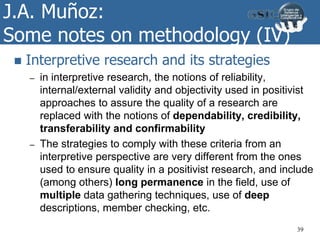 J.A. Muñoz:
Some notes on methodology (IV)
 Interpretive research and its strategies
– in interpretive research, the notions of reliability,
internal/external validity and objectivity used in positivist
approaches to assure the quality of a research are
replaced with the notions of dependability, credibility,
transferability and confirmability
– The strategies to comply with these criteria from an
interpretive perspective are very different from the ones
used to ensure quality in a positivist research, and include
(among others) long permanence in the field, use of
multiple data gathering techniques, use of deep
descriptions, member checking, etc.
39
 
