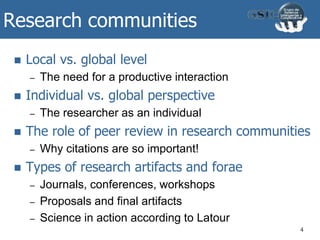 Research communities
 Local vs. global level
– The need for a productive interaction
 Individual vs. global perspective
– The researcher as an individual
 The role of peer review in research communities
– Why citations are so important!
 Types of research artifacts and forae
– Journals, conferences, workshops
– Proposals and final artifacts
– Science in action according to Latour
4
 