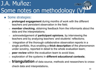 J.A. Muñoz:
Some notes on methodology (V)
 Some strategies:
– prolonged engagement during months of work with the different
teachers and persistent observation in the field;
– member checking, obtaining feedback from the informants about the
data and the interpretations;
– acknowledgement of participant opinions, by interviewing the
teachers and by analyzing teachers’ and students’ reflections;
– integration of the thorough collaborative observation reports in a
single portfolio, thus enabling a thick description of the phenomenon
under scrutiny, reported in detail to the whole evaluation team;
– peer review within the evaluation team to avoid bias;
– exploration of the systems in different educational contexts;
– triangulation of data source, methods and researchers to cross-
check data and interpretations.
40
 