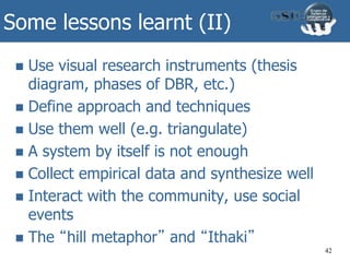 Some lessons learnt (II)
 Use visual research instruments (thesis
diagram, phases of DBR, etc.)
 Define approach and techniques
 Use them well (e.g. triangulate)
 A system by itself is not enough
 Collect empirical data and synthesize well
 Interact with the community, use social
events
 The “hill metaphor” and “Ithaki”
42
 