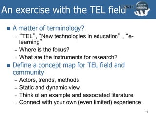 An exercise with the TEL field
 A matter of terminology?
– “TEL”, “New technologies in education” , “e-
learning”
– Where is the focus?
– What are the instruments for research?
 Define a concept map for TEL field and
community
– Actors, trends, methods
– Static and dynamic view
– Think of an example and associated literature
– Connect with your own (even limited) experience
5
 