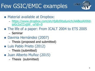 Few GSIC/EMIC examples
 Material available at Dropbox:
– https://www.dropbox.com/sh/rfp8z0itsdunich/AABezAXWd-
ipGc2yCCvjjW_-a?dl=0
 The life of a paper: From ICALT 2004 to ETS 2005
– Seminar
 Davinia Hernández (2007)
– Thesis (proposed and submitted)
 Luis Pablo Prieto (2012)
– Thesis (submitted)
 Juan Alberto Muñoz (2015)
– Thesis (submitted)
6
 