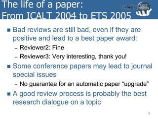 The life of a paper:
From ICALT 2004 to ETS 2005
 Bad reviews are still bad, even if they are
positive and lead to a best paper award:
– Reviewer2: Fine
– Reviewer3: Very interesting, thank you!
 Some conference papers may lead to journal
special issues
– No guarantee for an automatic paper “upgrade”
 A good review process is probably the best
research dialogue on a topic
7
 