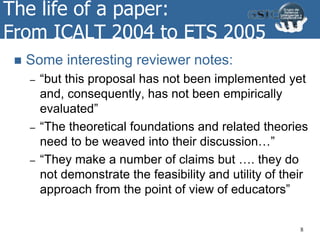 The life of a paper:
From ICALT 2004 to ETS 2005
 Some interesting reviewer notes:
– “but this proposal has not been implemented yet
and, consequently, has not been empirically
evaluated”
– “The theoretical foundations and related theories
need to be weaved into their discussion…”
– “They make a number of claims but …. they do
not demonstrate the feasibility and utility of their
approach from the point of view of educators”
8
 
