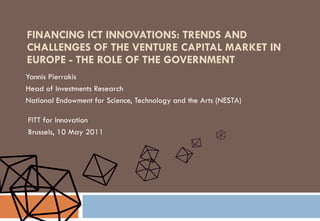 FINANCING ICT INNOVATIONS: TRENDS AND CHALLENGES OF THE VENTURE CAPITAL MARKET IN EUROPE - THE ROLE OF THE GOVERNMENT Yannis Pierrakis Head of Investments Research  National Endowment for Science, Technology and the Arts (NESTA) FITT for Innovation Brussels, 10 May 2011 