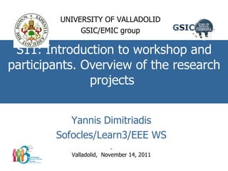 S11: Introduction to workshop and participants. Overview of the research projects  UNIVERSITY OF VALLADOLID GSIC/EMIC group Yannis Dimitriadis Sofocles/Learn3/EEE WS Valladolid,  November 14, 2011 
