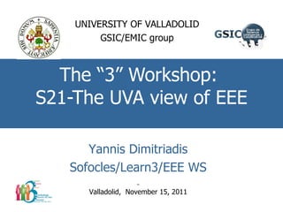 The “3” Workshop:  S21-The UVA view of EEE UNIVERSITY OF VALLADOLID GSIC/EMIC group Yannis Dimitriadis Sofocles/Learn3/EEE WS Valladolid,  November 15, 2011 