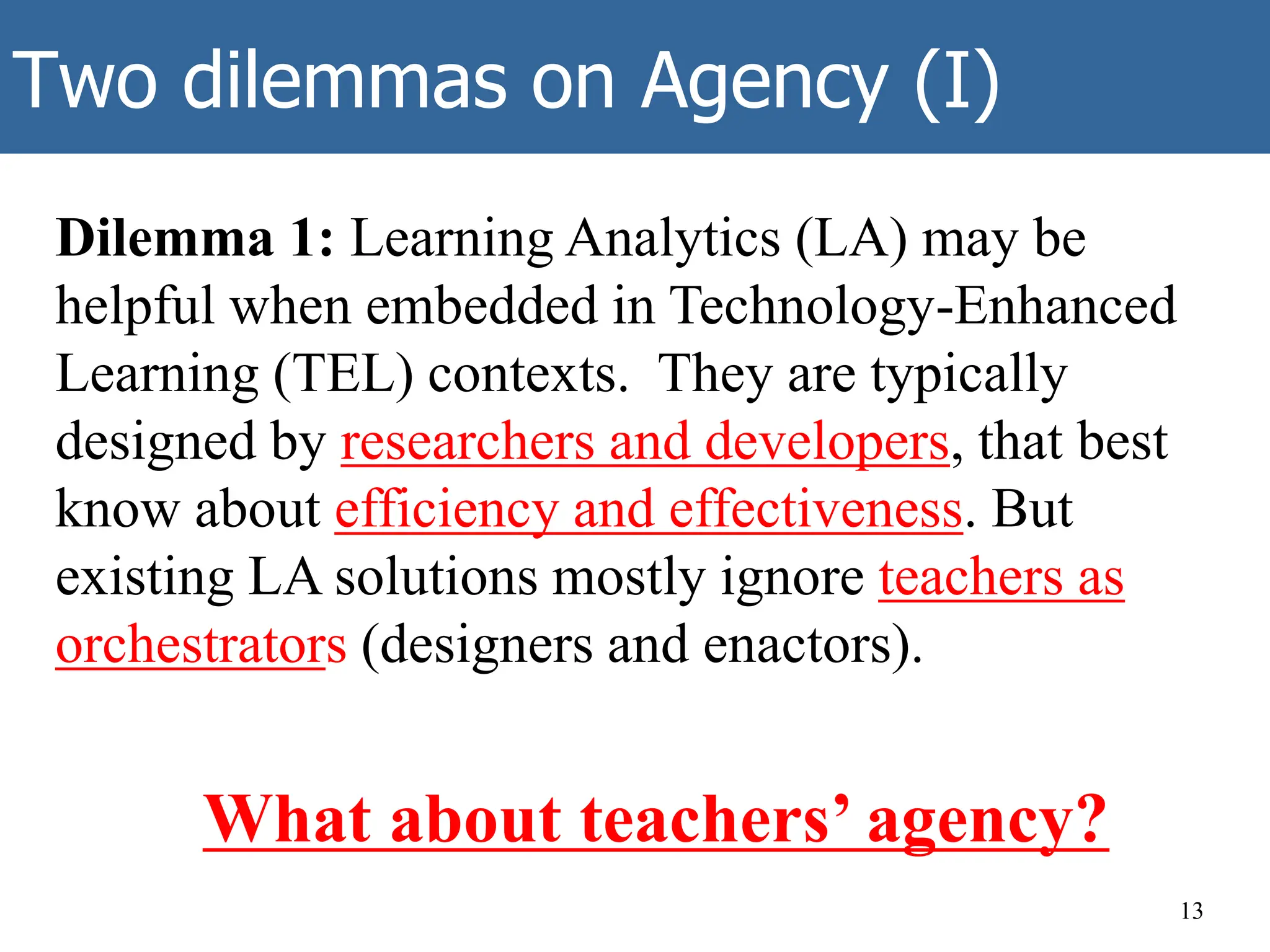 Two dilemmas on Agency (I)
Dilemma 1: Learning Analytics (LA) may be
helpful when embedded in Technology-Enhanced
Learning (TEL) contexts. They are typically
designed by researchers and developers, that best
know about efficiency and effectiveness. But
existing LA solutions mostly ignore teachers as
orchestrators (designers and enactors).
What about teachers’ agency?
13
 