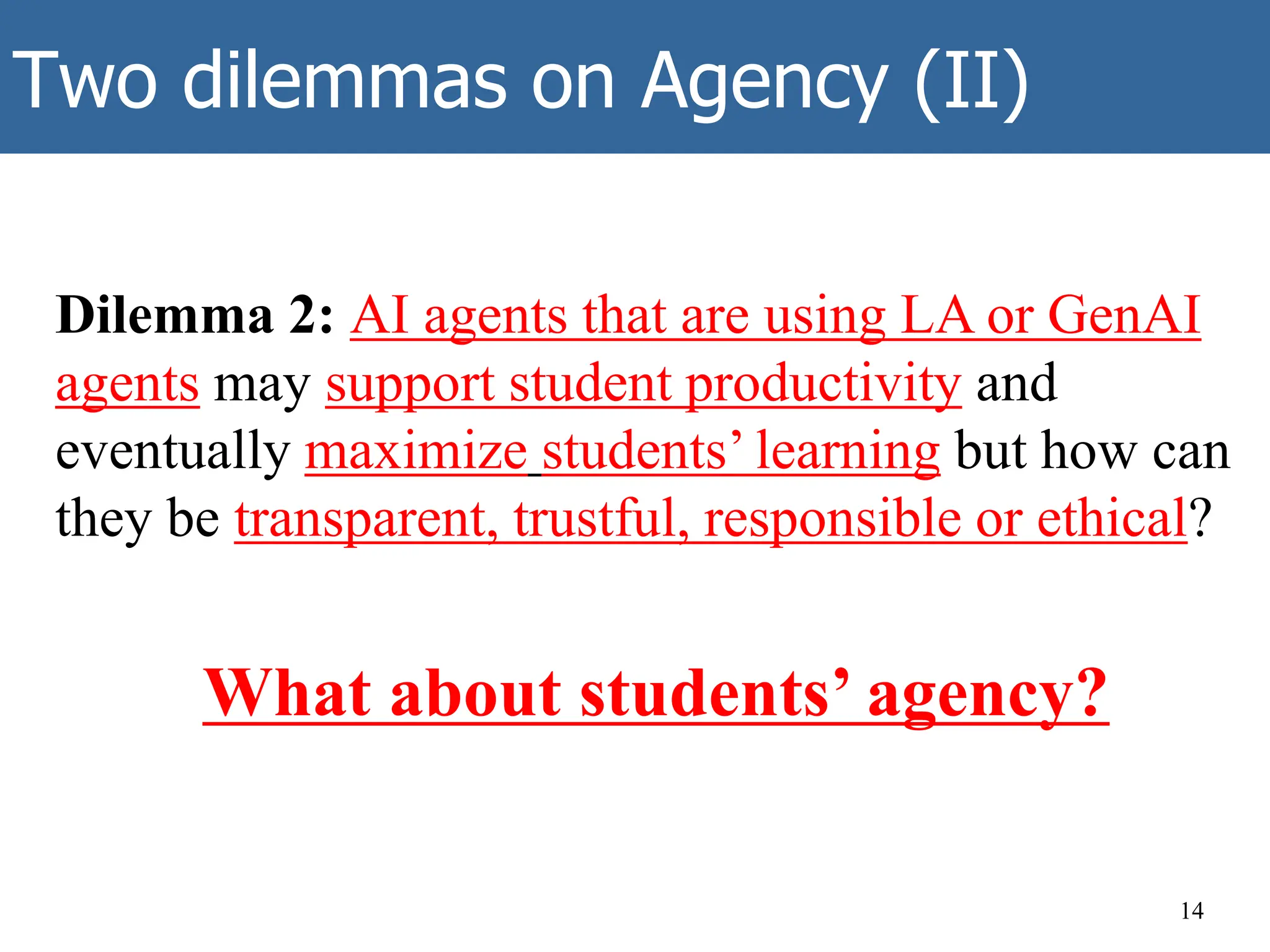 Two dilemmas on Agency (II)
Dilemma 2: AI agents that are using LA or GenAI
agents may support student productivity and
eventually maximize students’ learning but how can
they be transparent, trustful, responsible or ethical?
What about students’ agency?
14
 