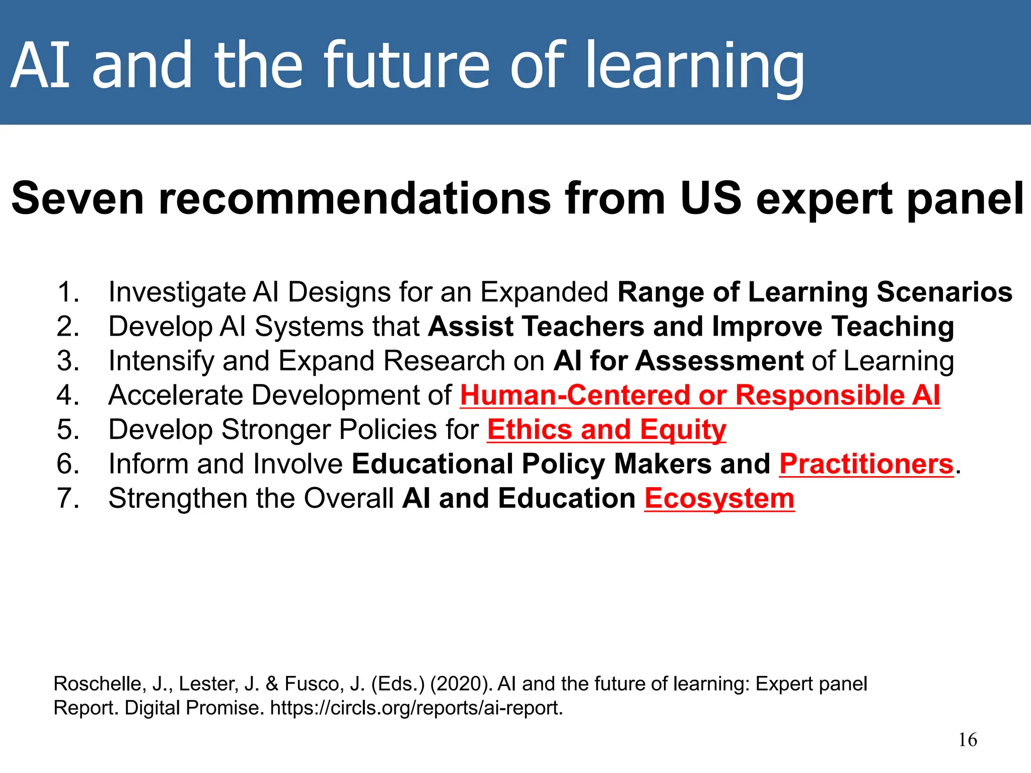 AI and the future of learning
16
Roschelle, J., Lester, J. & Fusco, J. (Eds.) (2020). AI and the future of learning: Expert panel
Report. Digital Promise. https://circls.org/reports/ai-report.
1. Investigate AI Designs for an Expanded Range of Learning Scenarios
2. Develop AI Systems that Assist Teachers and Improve Teaching
3. Intensify and Expand Research on AI for Assessment of Learning
4. Accelerate Development of Human-Centered or Responsible AI
5. Develop Stronger Policies for Ethics and Equity
6. Inform and Involve Educational Policy Makers and Practitioners.
7. Strengthen the Overall AI and Education Ecosystem
Seven recommendations from US expert panel
 