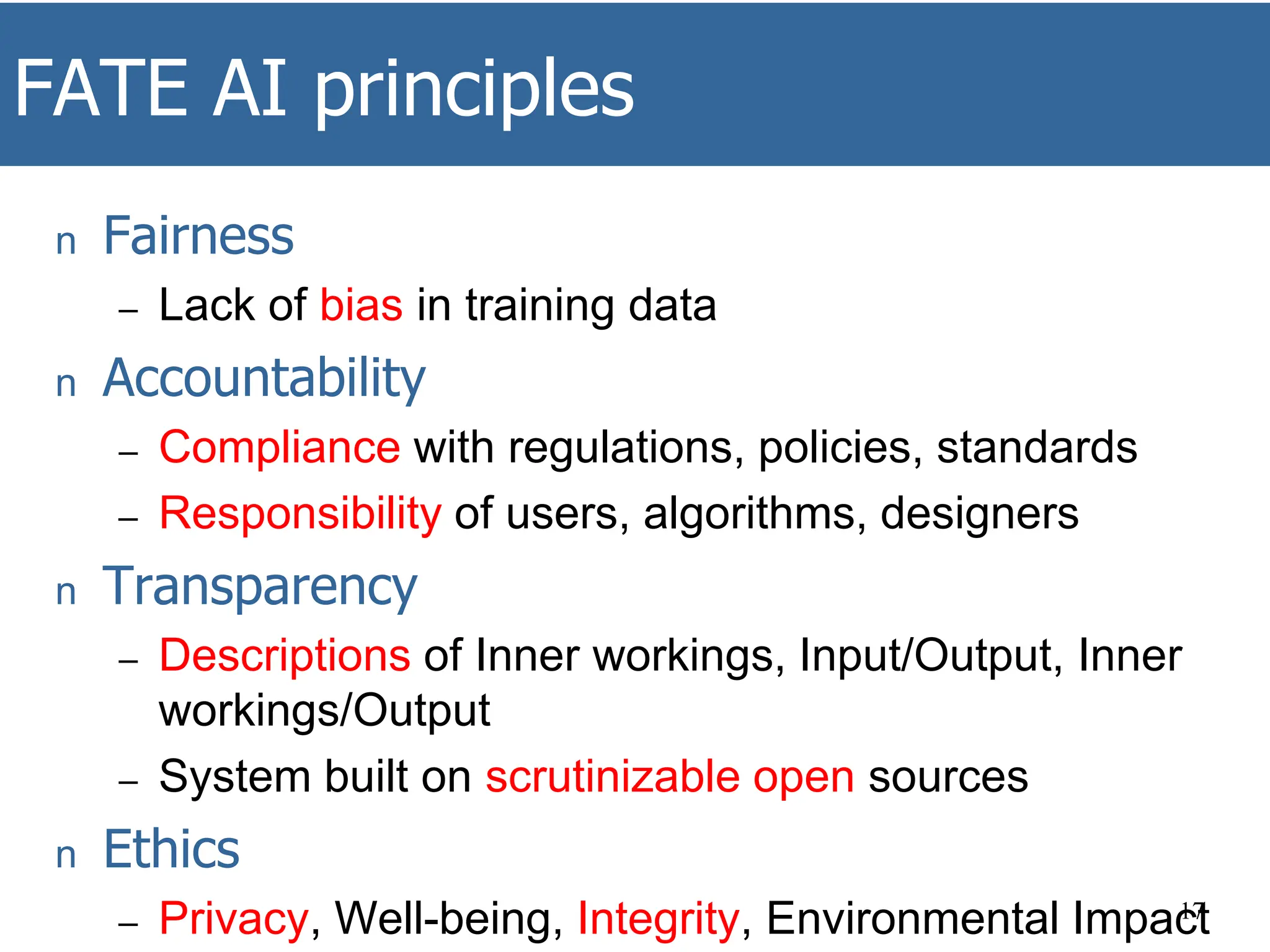 FATE AI principles
n Fairness
– Lack of bias in training data
n Accountability
– Compliance with regulations, policies, standards
– Responsibility of users, algorithms, designers
n Transparency
– Descriptions of Inner workings, Input/Output, Inner
workings/Output
– System built on scrutinizable open sources
n Ethics
– Privacy, Well-being, Integrity, Environmental Impact
17
 