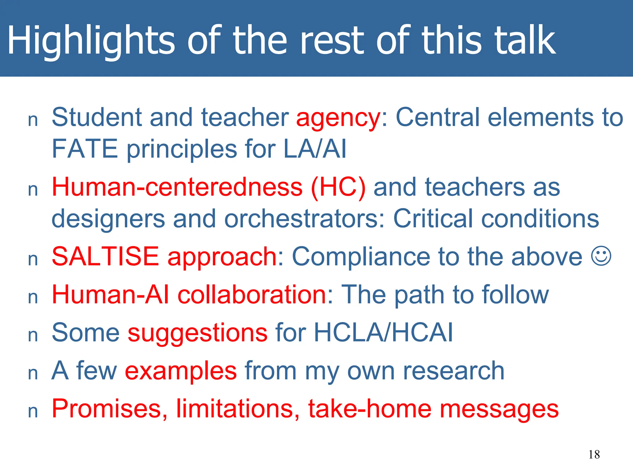 Highlights of the rest of this talk
n Student and teacher agency: Central elements to
FATE principles for LA/AI
n Human-centeredness (HC) and teachers as
designers and orchestrators: Critical conditions
n SALTISE approach: Compliance to the above 
n Human-AI collaboration: The path to follow
n Some suggestions for HCLA/HCAI
n A few examples from my own research
n Promises, limitations, take-home messages
18
 