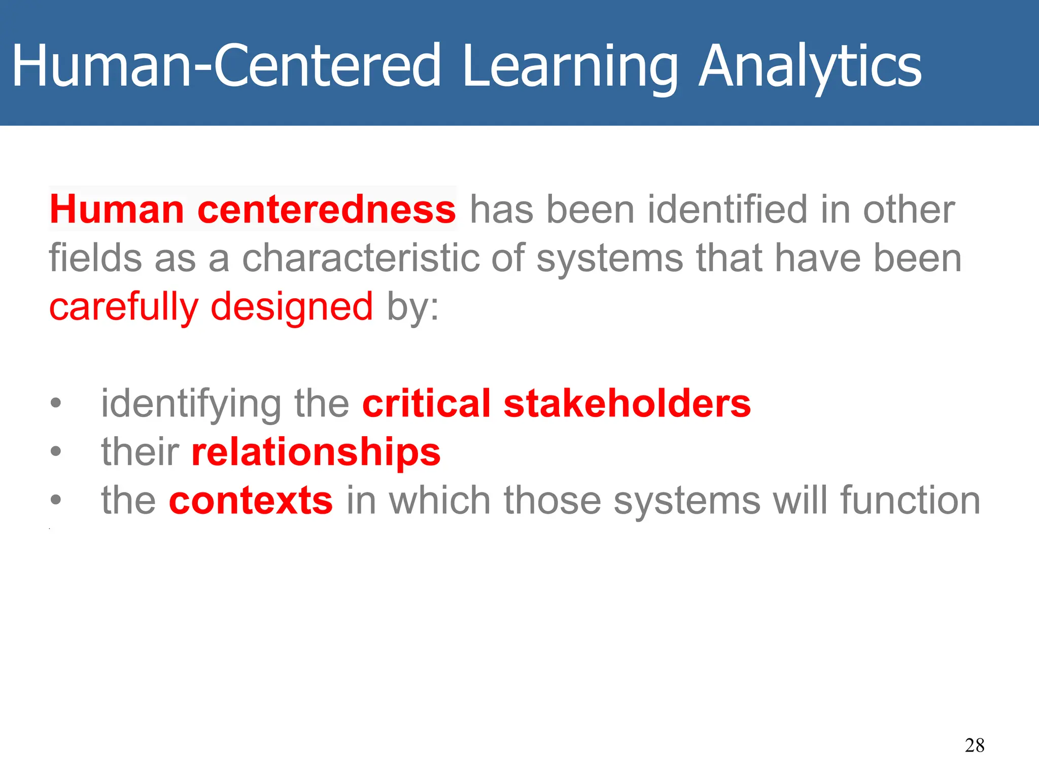 Human-Centered Learning Analytics
28
Human centeredness has been identified in other
fields as a characteristic of systems that have been
carefully designed by:
• identifying the critical stakeholders
• their relationships
• the contexts in which those systems will function
.
 