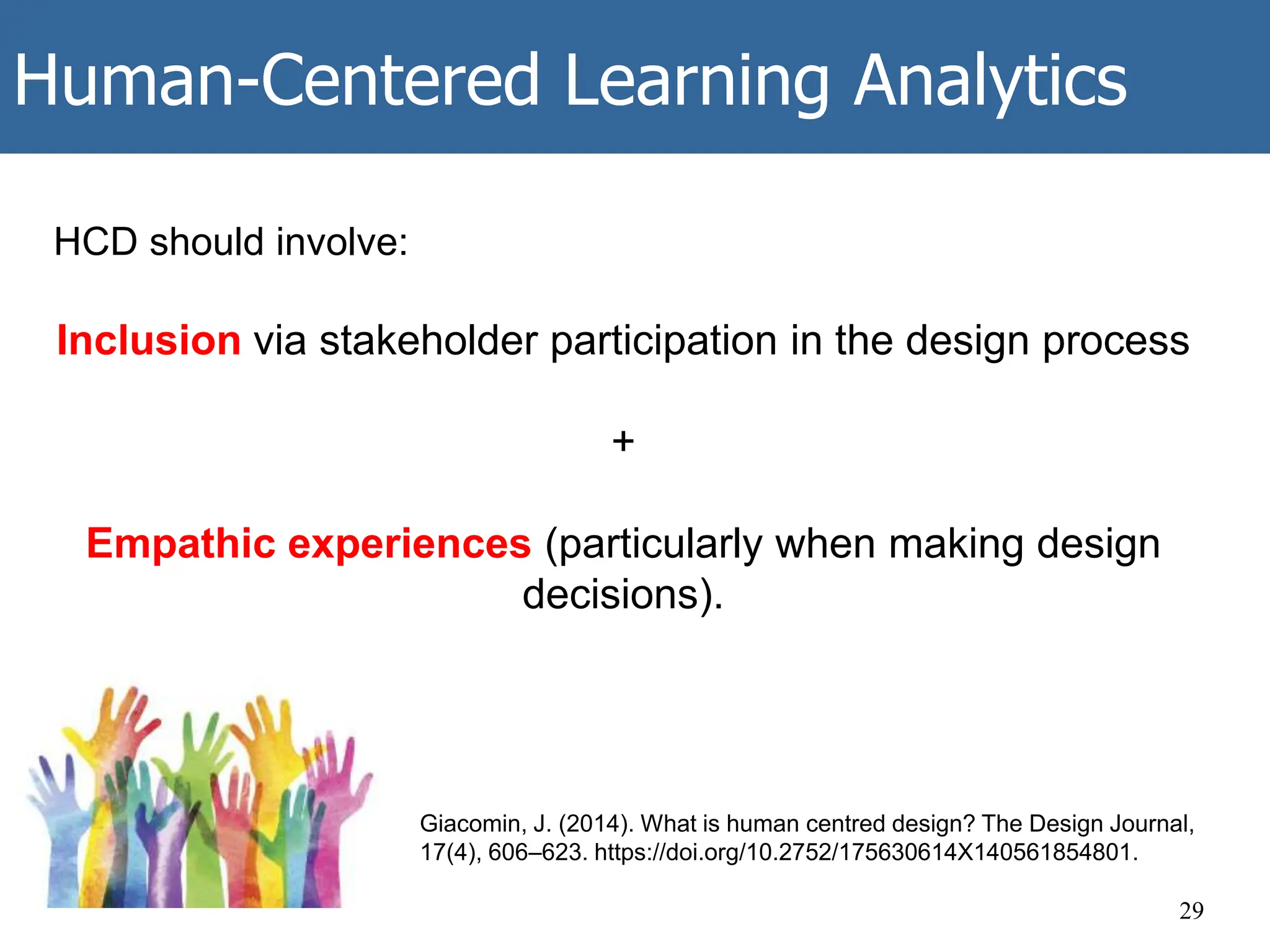 Human-Centered Learning Analytics
29
HCD should involve:
Inclusion via stakeholder participation in the design process
+
Empathic experiences (particularly when making design
decisions).
Giacomin, J. (2014). What is human centred design? The Design Journal,
17(4), 606–623. https://doi.org/10.2752/175630614X140561854801.
 