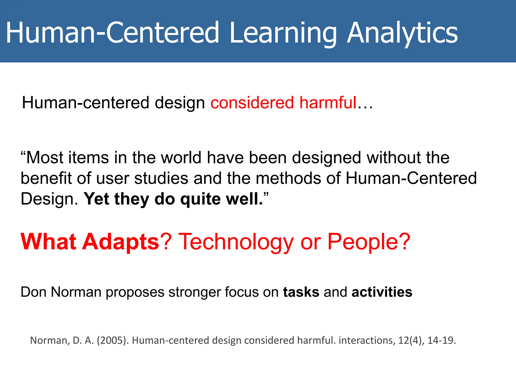 Human-Centered Learning Analytics
Human-centered design considered harmful…
“Most items in the world have been designed without the
benefit of user studies and the methods of Human-Centered
Design. Yet they do quite well.”
What Adapts? Technology or People?
Don Norman proposes stronger focus on tasks and activities
Norman, D. A. (2005). Human-centered design considered harmful. interactions, 12(4), 14-19.
 