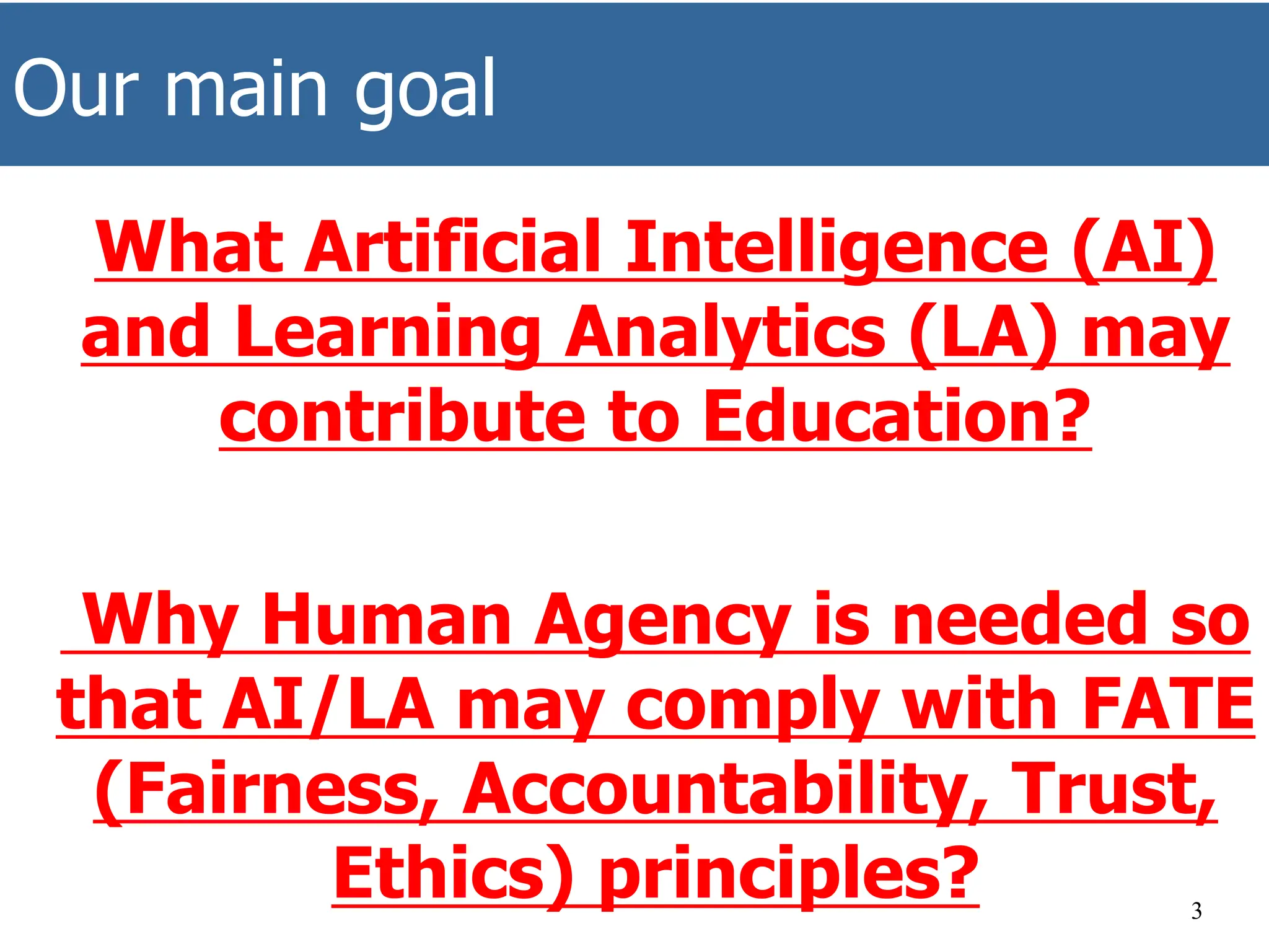 Our main goal
What Artificial Intelligence (AI)
and Learning Analytics (LA) may
contribute to Education?
Why Human Agency is needed so
that AI/LA may comply with FATE
(Fairness, Accountability, Trust,
Ethics) principles? 3
 