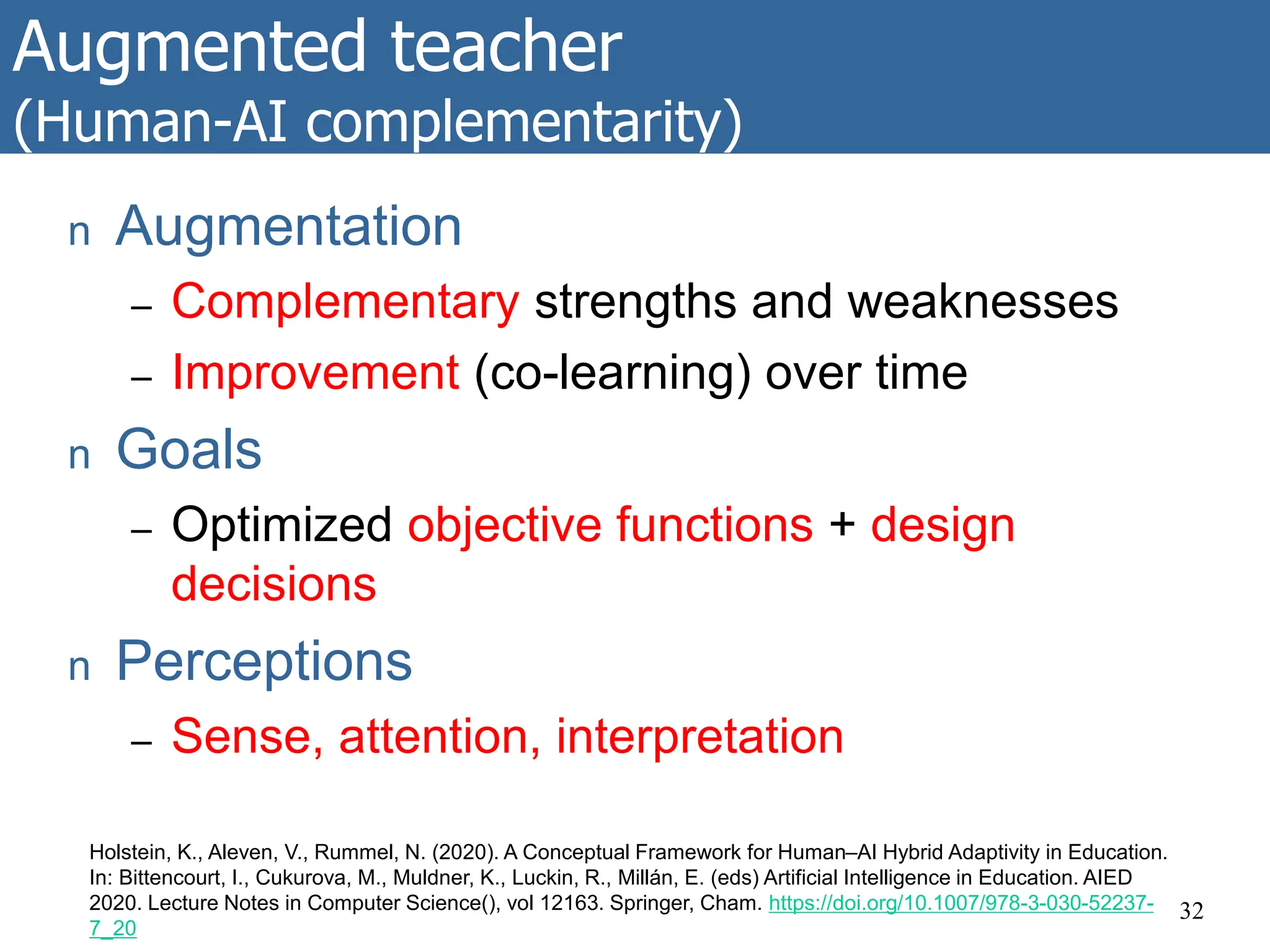 Augmented teacher
(Human-AI complementarity)
32
Holstein, K., Aleven, V., Rummel, N. (2020). A Conceptual Framework for Human–AI Hybrid Adaptivity in Education.
In: Bittencourt, I., Cukurova, M., Muldner, K., Luckin, R., Millán, E. (eds) Artificial Intelligence in Education. AIED
2020. Lecture Notes in Computer Science(), vol 12163. Springer, Cham. https://doi.org/10.1007/978-3-030-52237-
7_20
n Augmentation
– Complementary strengths and weaknesses
– Improvement (co-learning) over time
n Goals
– Optimized objective functions + design
decisions
n Perceptions
– Sense, attention, interpretation
 