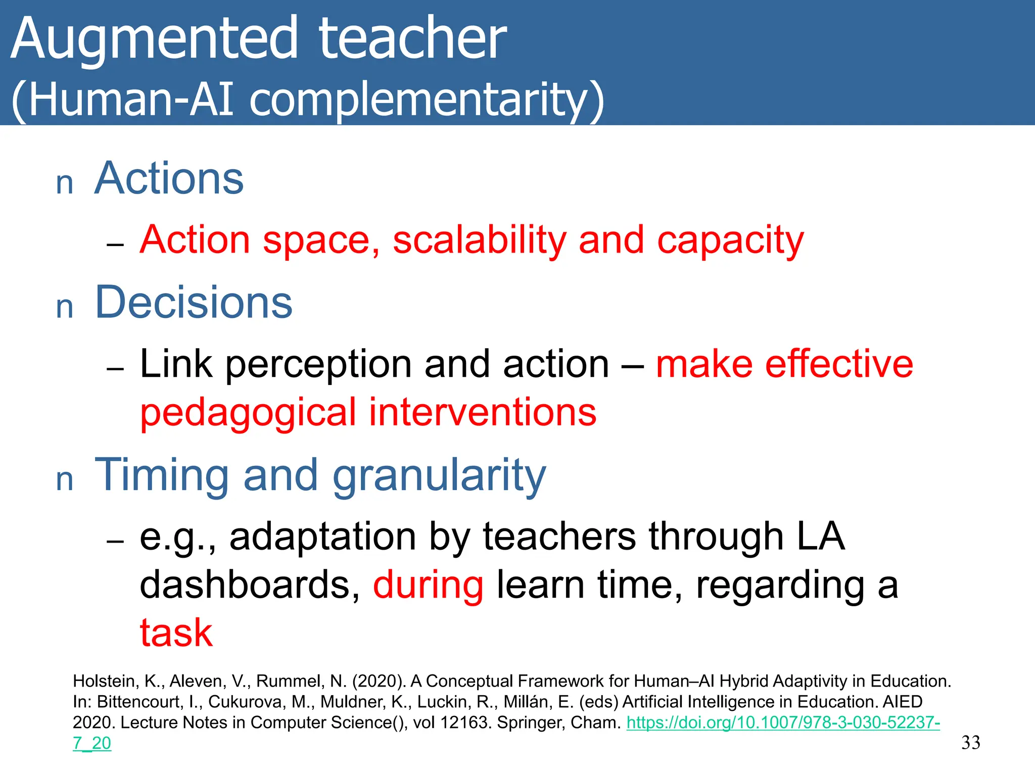 Augmented teacher
(Human-AI complementarity)
33
Holstein, K., Aleven, V., Rummel, N. (2020). A Conceptual Framework for Human–AI Hybrid Adaptivity in Education.
In: Bittencourt, I., Cukurova, M., Muldner, K., Luckin, R., Millán, E. (eds) Artificial Intelligence in Education. AIED
2020. Lecture Notes in Computer Science(), vol 12163. Springer, Cham. https://doi.org/10.1007/978-3-030-52237-
7_20
n Actions
– Action space, scalability and capacity
n Decisions
– Link perception and action – make effective
pedagogical interventions
n Timing and granularity
– e.g., adaptation by teachers through LA
dashboards, during learn time, regarding a
task
 