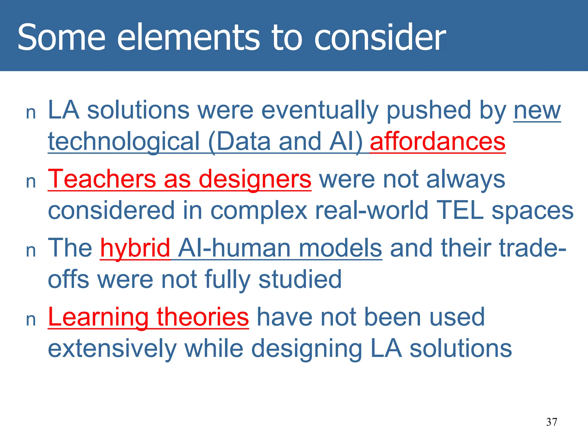 Some elements to consider
n LA solutions were eventually pushed by new
technological (Data and AI) affordances
n Teachers as designers were not always
considered in complex real-world TEL spaces
n The hybrid AI-human models and their trade-
offs were not fully studied
n Learning theories have not been used
extensively while designing LA solutions
37
 