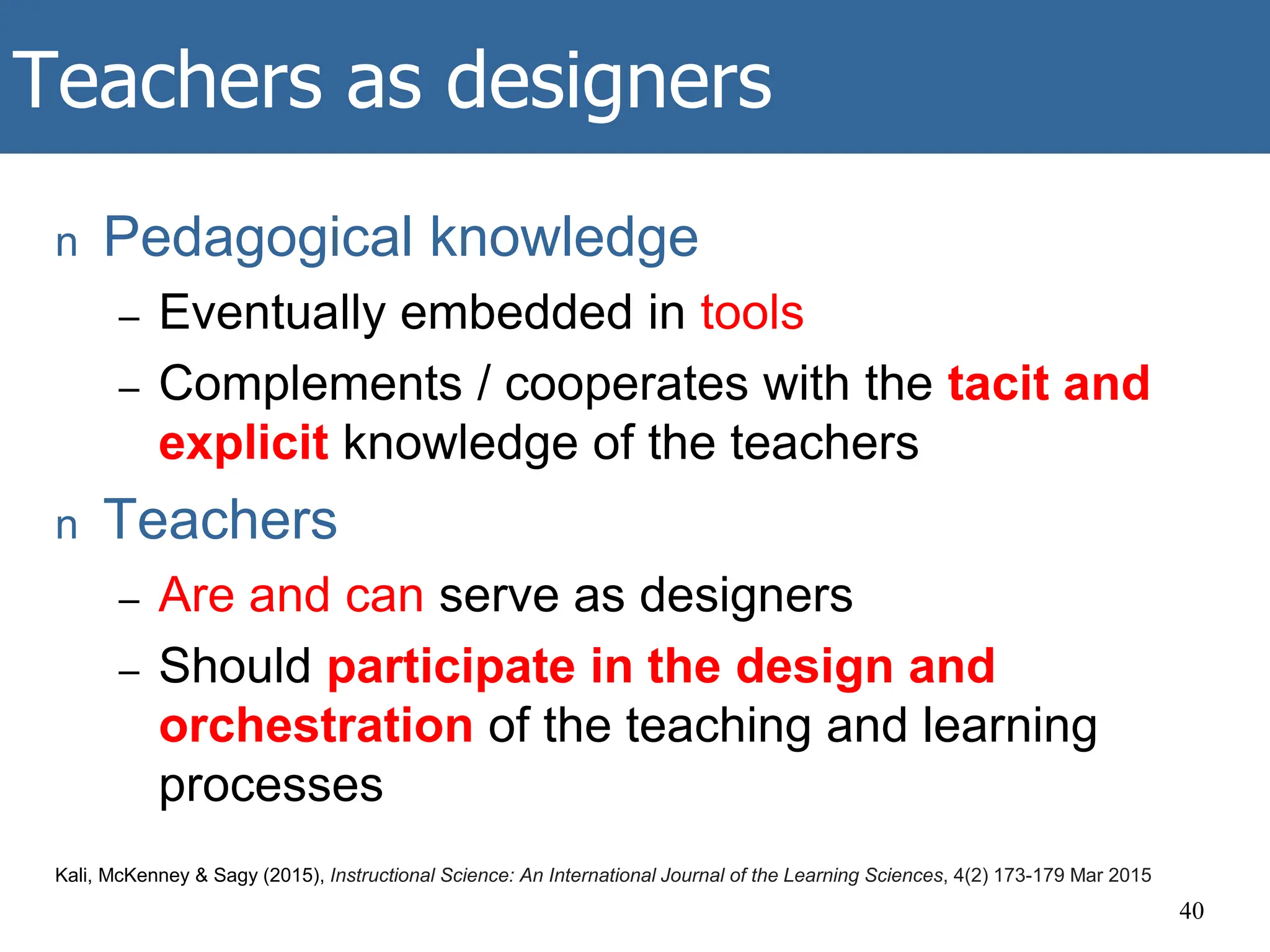 Teachers as designers
n Pedagogical knowledge
– Eventually embedded in tools
– Complements / cooperates with the tacit and
explicit knowledge of the teachers
n Teachers
– Are and can serve as designers
– Should participate in the design and
orchestration of the teaching and learning
processes
40
Kali, McKenney & Sagy (2015), Instructional Science: An International Journal of the Learning Sciences, 4(2) 173-179 Mar 2015
 