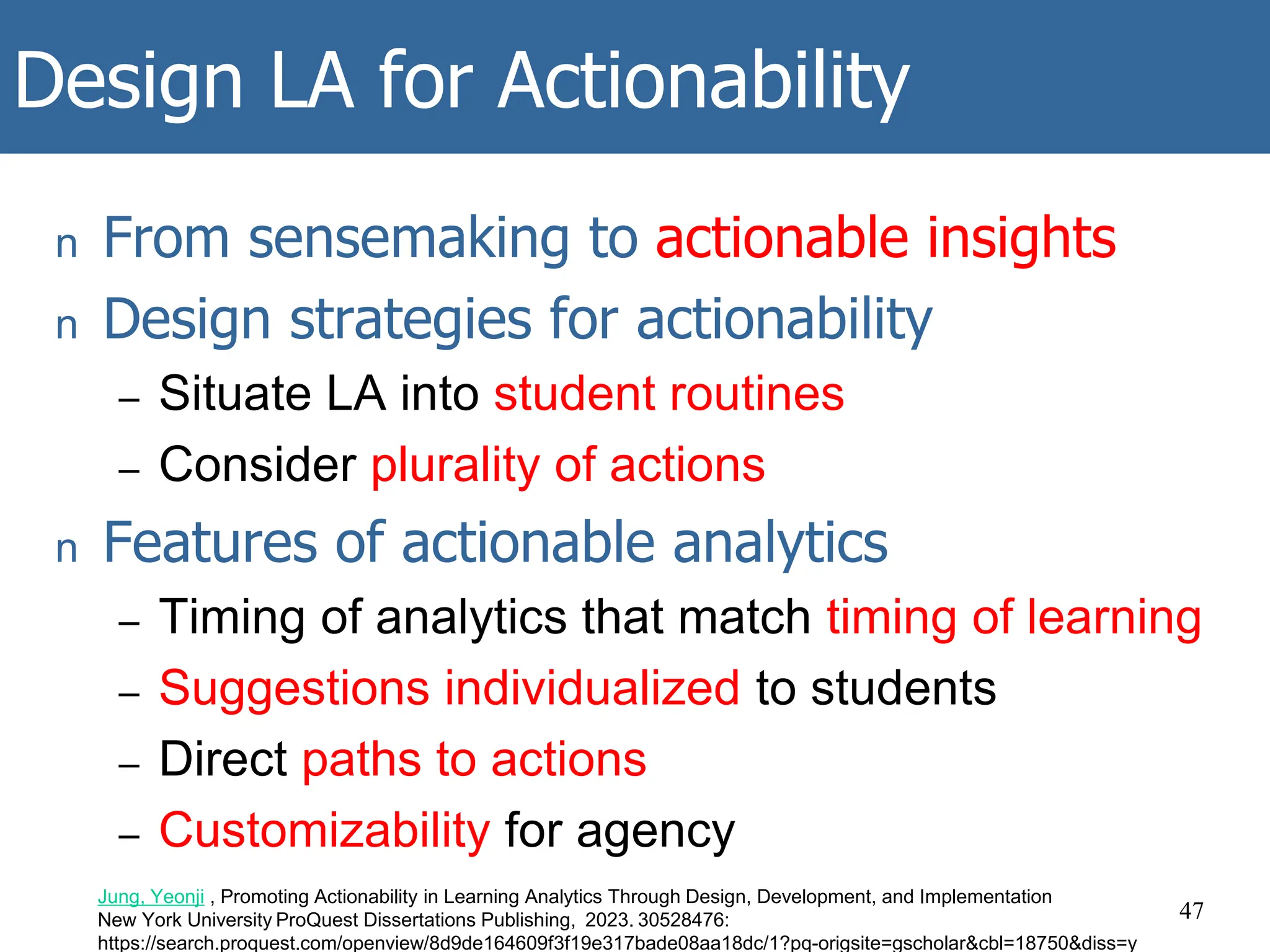 Design LA for Actionability
n From sensemaking to actionable insights
n Design strategies for actionability
– Situate LA into student routines
– Consider plurality of actions
n Features of actionable analytics
– Timing of analytics that match timing of learning
– Suggestions individualized to students
– Direct paths to actions
– Customizability for agency
47
Jung, Yeonji , Promoting Actionability in Learning Analytics Through Design, Development, and Implementation
New York University ProQuest Dissertations Publishing, 2023. 30528476:
https://search.proquest.com/openview/8d9de164609f3f19e317bade08aa18dc/1?pq-origsite=gscholar&cbl=18750&diss=y
 