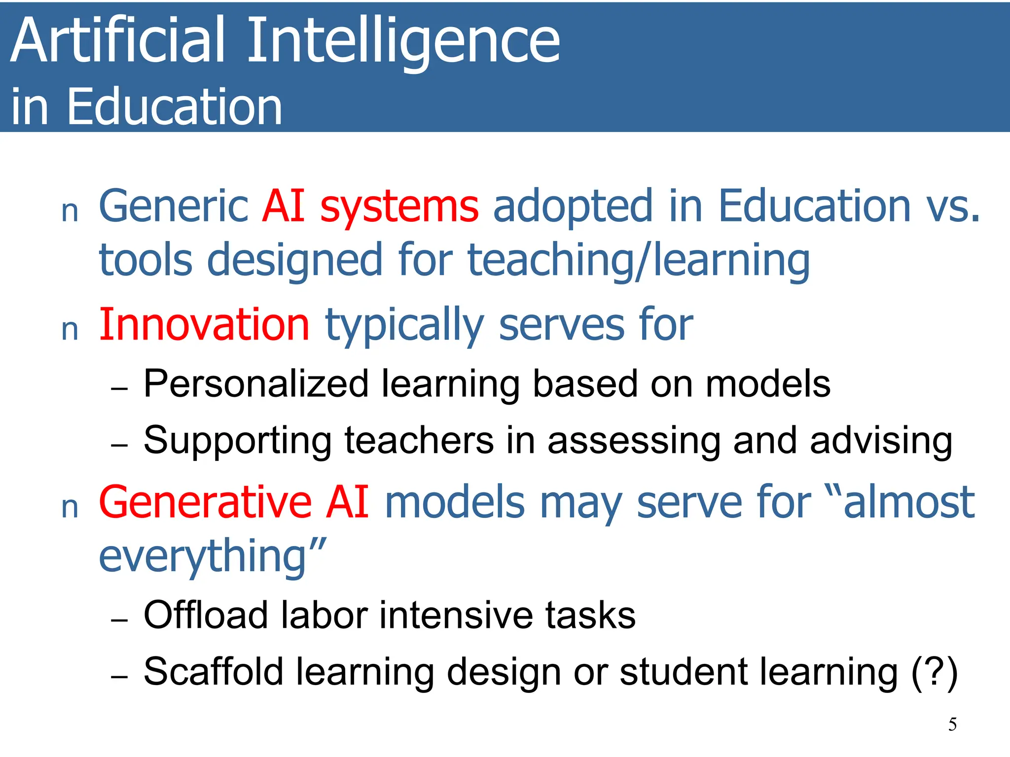 Artificial Intelligence
in Education
5
n Generic AI systems adopted in Education vs.
tools designed for teaching/learning
n Innovation typically serves for
– Personalized learning based on models
– Supporting teachers in assessing and advising
n Generative AI models may serve for “almost
everything”
– Offload labor intensive tasks
– Scaffold learning design or student learning (?)
 