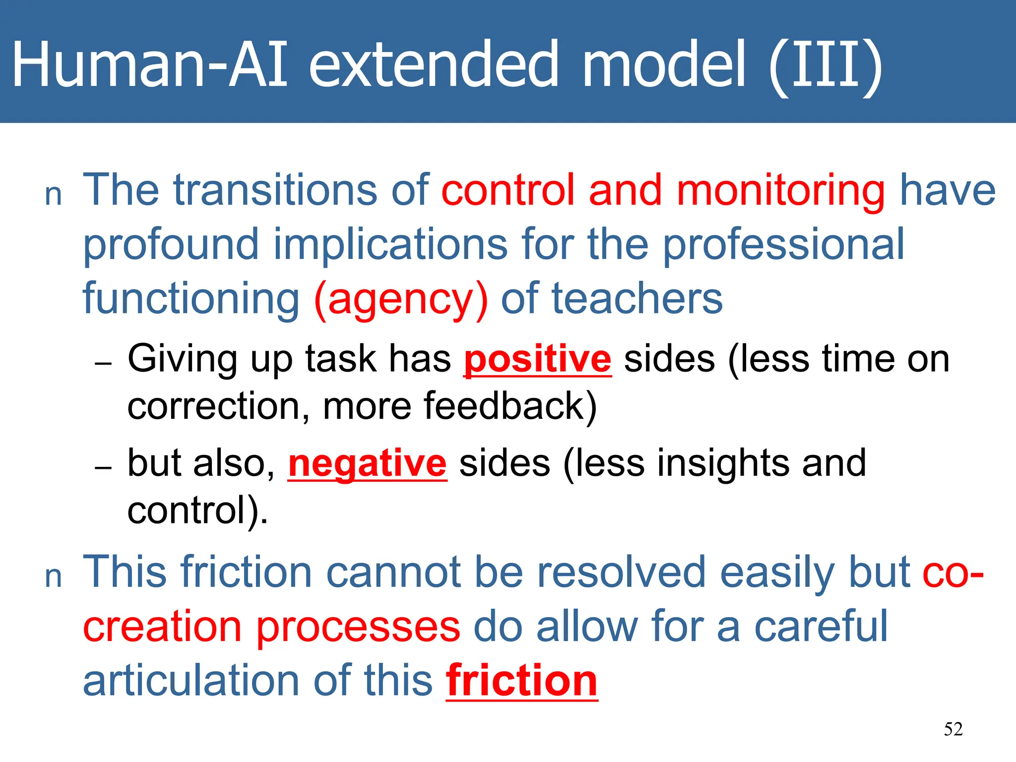 Human-AI extended model (III)
n The transitions of control and monitoring have
profound implications for the professional
functioning (agency) of teachers
– Giving up task has positive sides (less time on
correction, more feedback)
– but also, negative sides (less insights and
control).
n This friction cannot be resolved easily but co-
creation processes do allow for a careful
articulation of this friction
52
 
