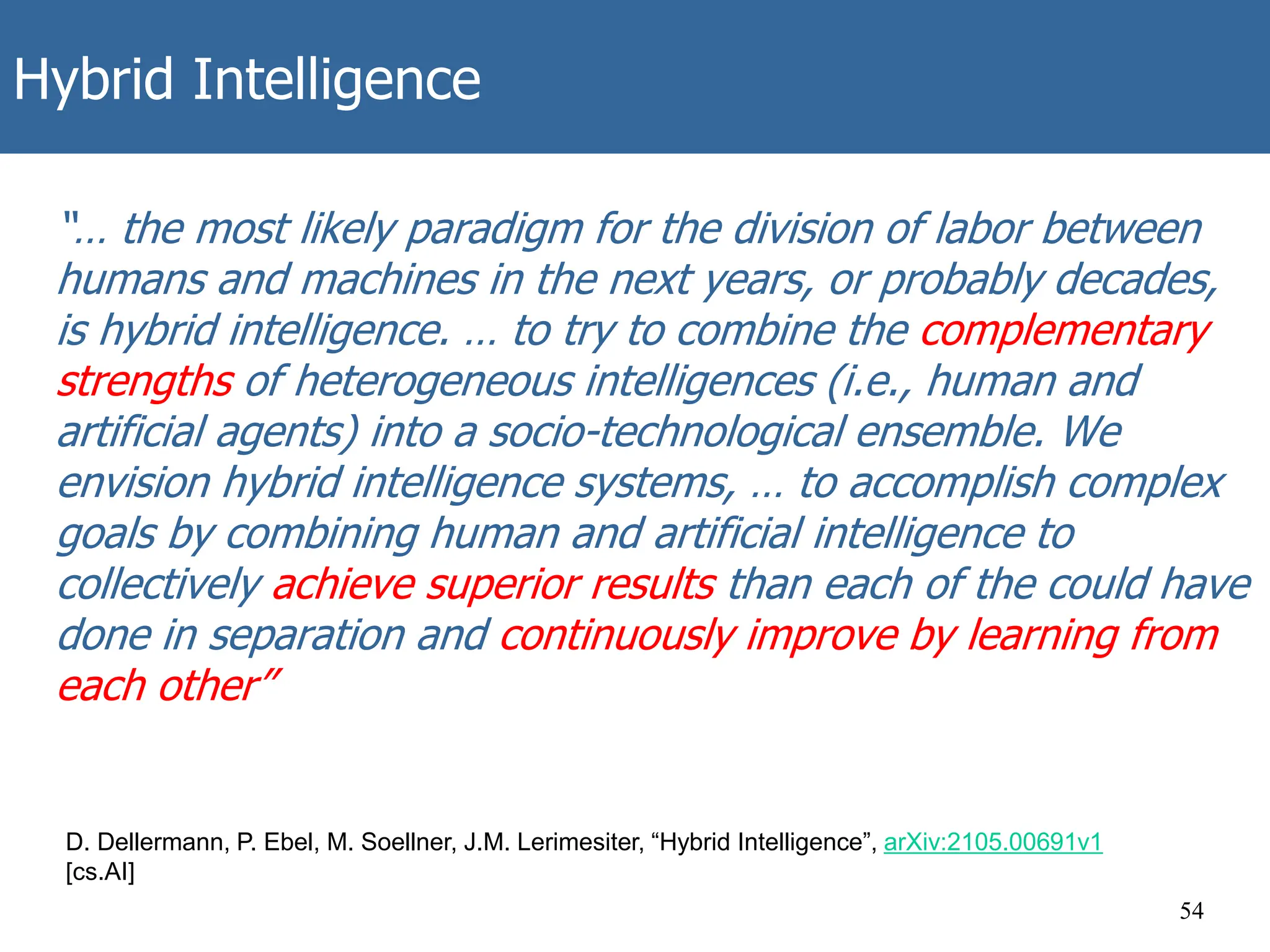 Hybrid Intelligence
54
D. Dellermann, P. Ebel, M. Soellner, J.M. Lerimesiter, “Hybrid Intelligence”, arXiv:2105.00691v1
[cs.AI]
“… the most likely paradigm for the division of labor between
humans and machines in the next years, or probably decades,
is hybrid intelligence. … to try to combine the complementary
strengths of heterogeneous intelligences (i.e., human and
artificial agents) into a socio-technological ensemble. We
envision hybrid intelligence systems, … to accomplish complex
goals by combining human and artificial intelligence to
collectively achieve superior results than each of the could have
done in separation and continuously improve by learning from
each other”
 