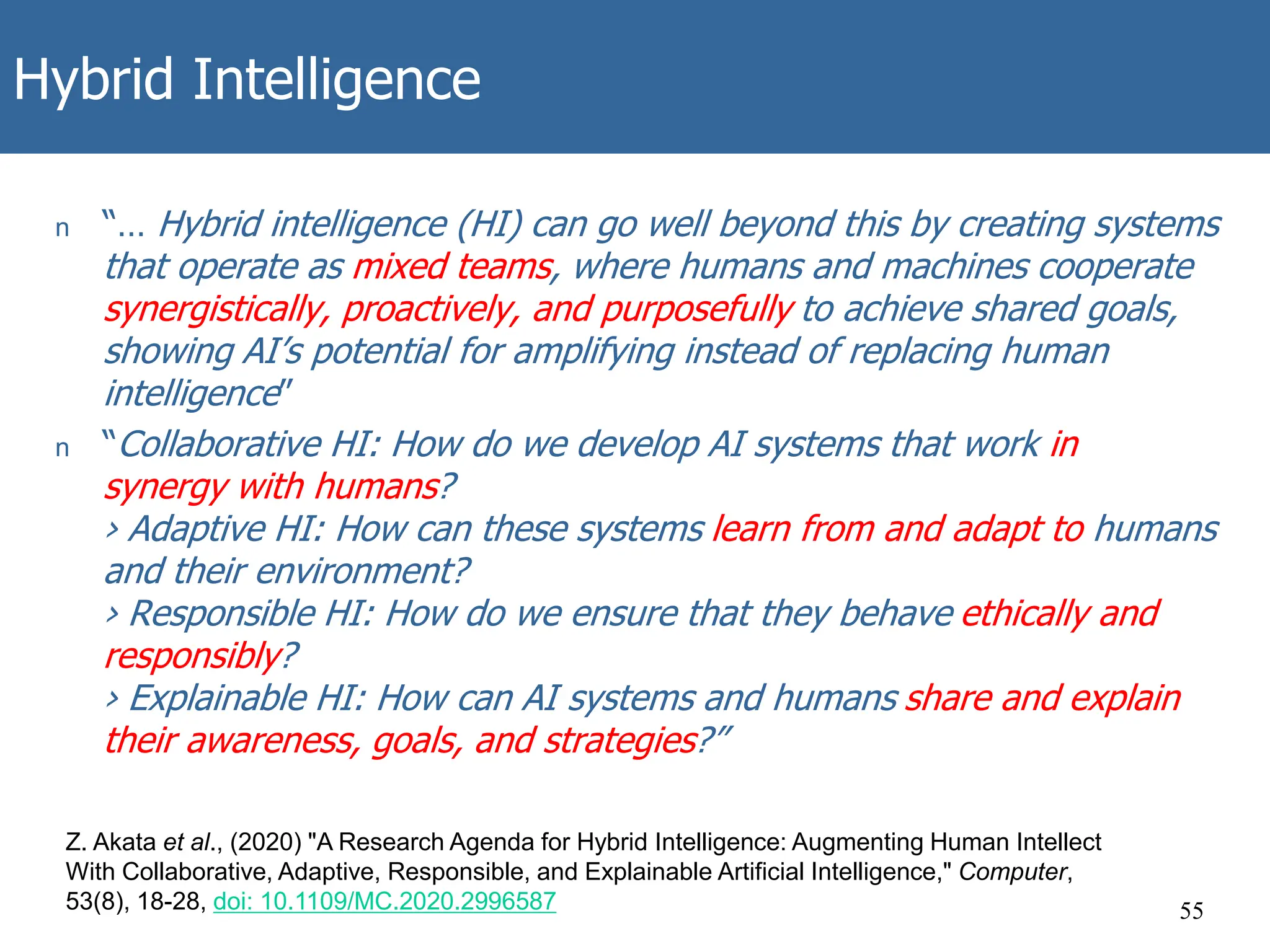 Hybrid Intelligence
55
Z. Akata et al., (2020) "A Research Agenda for Hybrid Intelligence: Augmenting Human Intellect
With Collaborative, Adaptive, Responsible, and Explainable Artificial Intelligence," Computer,
53(8), 18-28, doi: 10.1109/MC.2020.2996587
n “… Hybrid intelligence (HI) can go well beyond this by creating systems
that operate as mixed teams, where humans and machines cooperate
synergistically, proactively, and purposefully to achieve shared goals,
showing AI’s potential for amplifying instead of replacing human
intelligence”
n “Collaborative HI: How do we develop AI systems that work in
synergy with humans?
› Adaptive HI: How can these systems learn from and adapt to humans
and their environment?
› Responsible HI: How do we ensure that they behave ethically and
responsibly?
› Explainable HI: How can AI systems and humans share and explain
their awareness, goals, and strategies?”
 