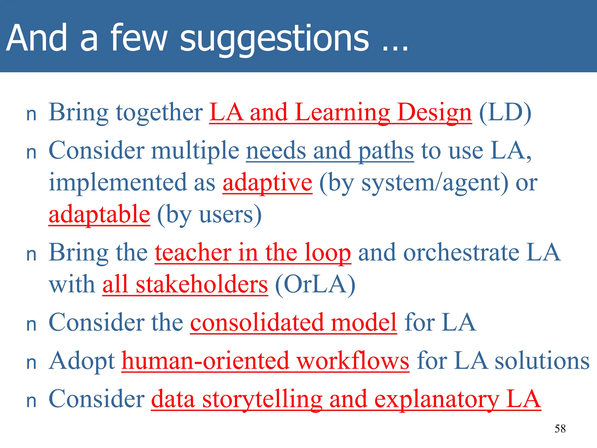 And a few suggestions …
n Bring together LA and Learning Design (LD)
n Consider multiple needs and paths to use LA,
implemented as adaptive (by system/agent) or
adaptable (by users)
n Bring the teacher in the loop and orchestrate LA
with all stakeholders (OrLA)
n Consider the consolidated model for LA
n Adopt human-oriented workflows for LA solutions
n Consider data storytelling and explanatory LA
58
 