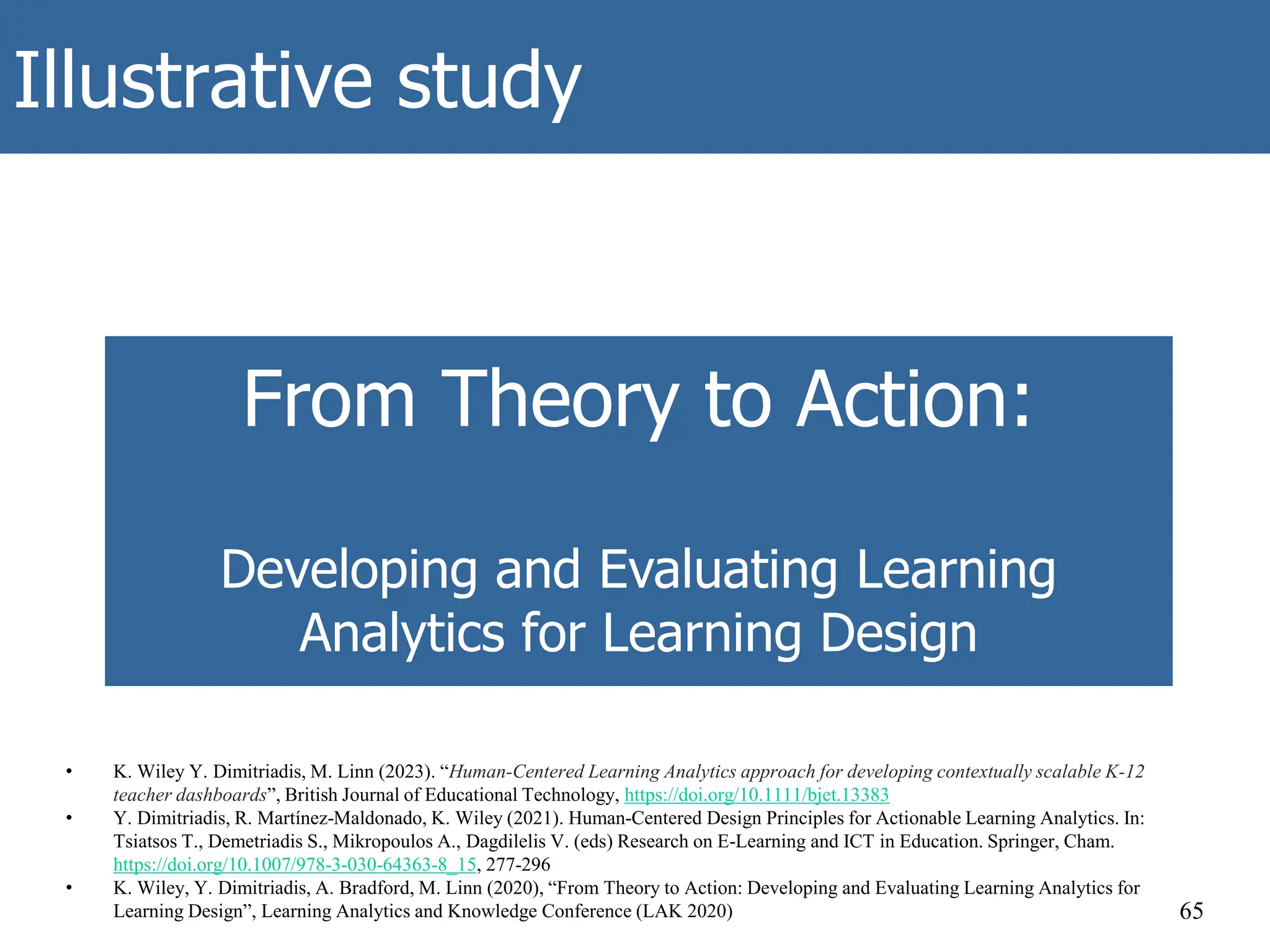 Illustrative study
65
From Theory to Action:
Developing and Evaluating Learning
Analytics for Learning Design
• K. Wiley Y. Dimitriadis, M. Linn (2023). “Human-Centered Learning Analytics approach for developing contextually scalable K-12
teacher dashboards”, British Journal of Educational Technology, https://doi.org/10.1111/bjet.13383
• Y. Dimitriadis, R. Martínez-Maldonado, K. Wiley (2021). Human-Centered Design Principles for Actionable Learning Analytics. In:
Tsiatsos T., Demetriadis S., Mikropoulos A., Dagdilelis V. (eds) Research on E-Learning and ICT in Education. Springer, Cham.
https://doi.org/10.1007/978-3-030-64363-8_15, 277-296
• K. Wiley, Y. Dimitriadis, A. Bradford, M. Linn (2020), “From Theory to Action: Developing and Evaluating Learning Analytics for
Learning Design”, Learning Analytics and Knowledge Conference (LAK 2020)
 