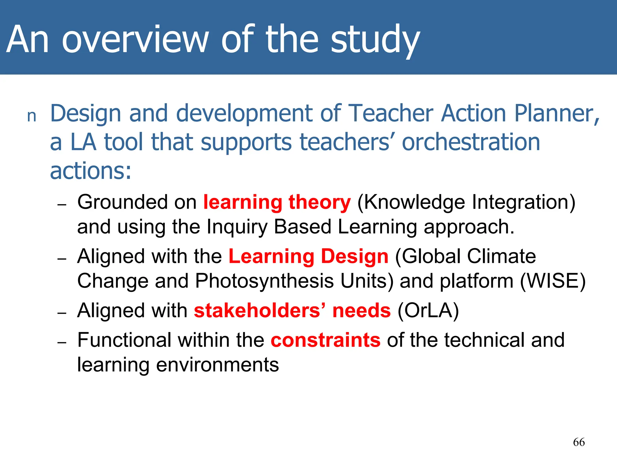 An overview of the study
n Design and development of Teacher Action Planner,
a LA tool that supports teachers’ orchestration
actions:
– Grounded on learning theory (Knowledge Integration)
and using the Inquiry Based Learning approach.
– Aligned with the Learning Design (Global Climate
Change and Photosynthesis Units) and platform (WISE)
– Aligned with stakeholders’ needs (OrLA)
– Functional within the constraints of the technical and
learning environments
66
 