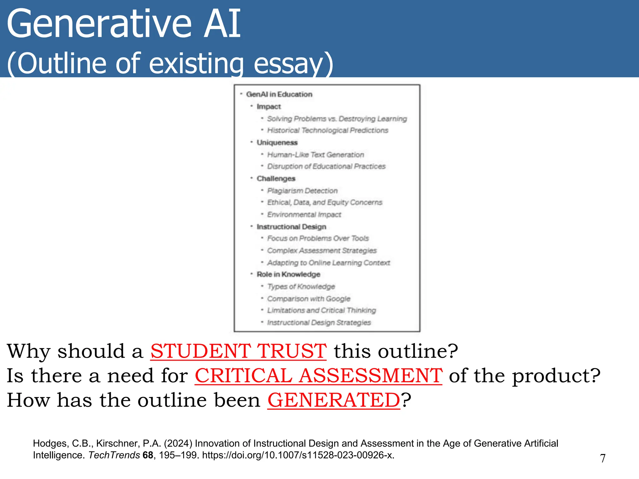 Generative AI
(Outline of existing essay)
7
Hodges, C.B., Kirschner, P.A. (2024) Innovation of Instructional Design and Assessment in the Age of Generative Artificial
Intelligence. TechTrends 68, 195–199. https://doi.org/10.1007/s11528-023-00926-x.
Why should a STUDENT TRUST this outline?
Is there a need for CRITICAL ASSESSMENT of the product?
How has the outline been GENERATED?
 