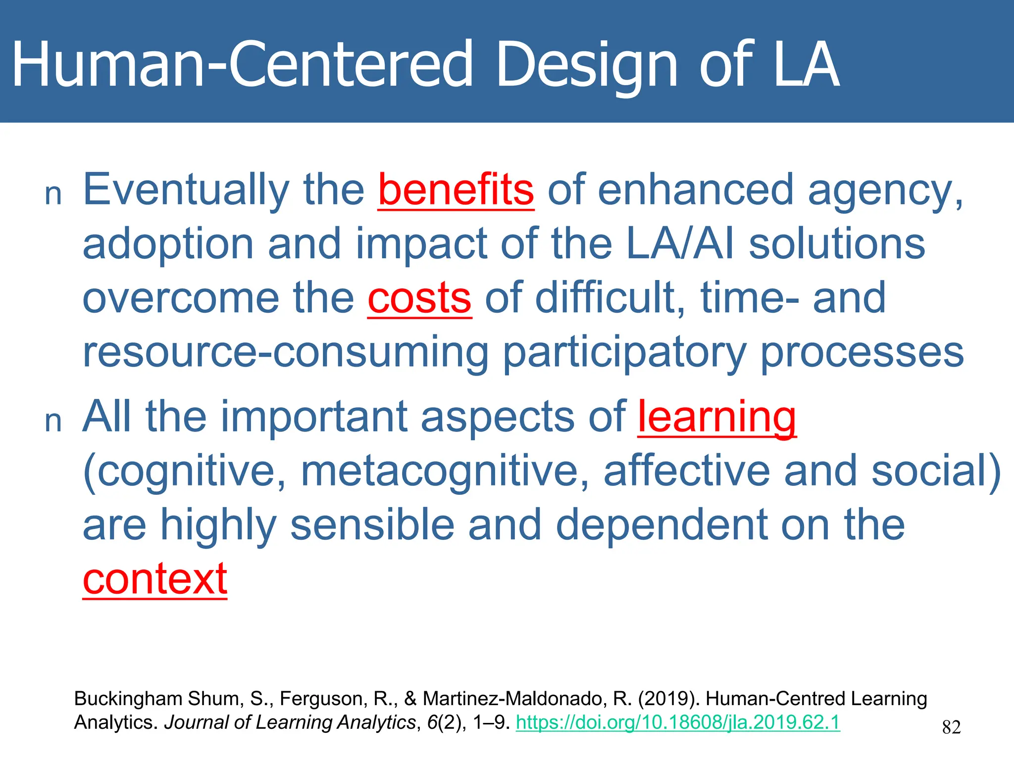 Human-Centered Design of LA
n Eventually the benefits of enhanced agency,
adoption and impact of the LA/AI solutions
overcome the costs of difficult, time- and
resource-consuming participatory processes
n All the important aspects of learning
(cognitive, metacognitive, affective and social)
are highly sensible and dependent on the
context
82
Buckingham Shum, S., Ferguson, R., & Martinez-Maldonado, R. (2019). Human-Centred Learning
Analytics. Journal of Learning Analytics, 6(2), 1–9. https://doi.org/10.18608/jla.2019.62.1
 