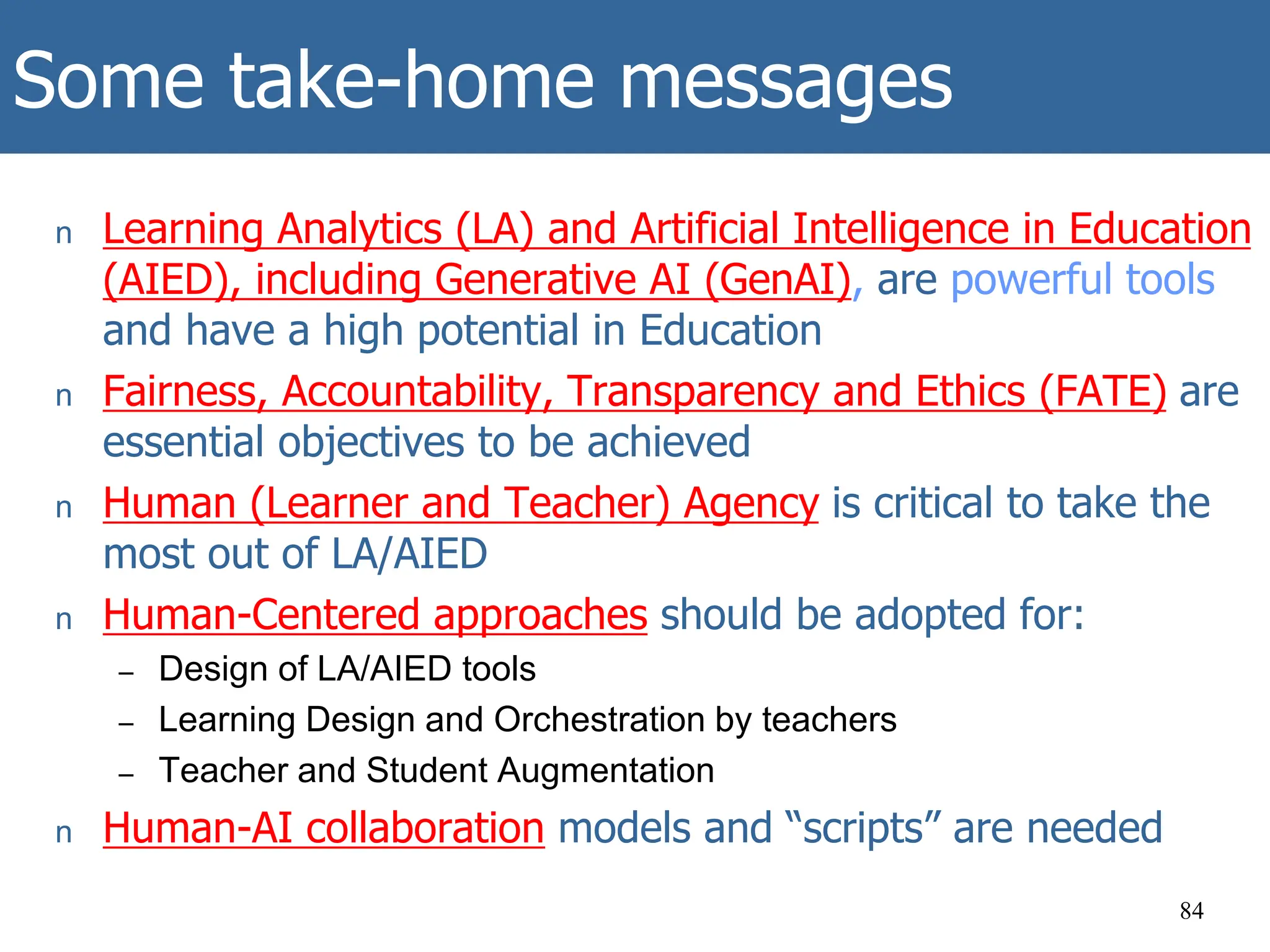 Some take-home messages
n Learning Analytics (LA) and Artificial Intelligence in Education
(AIED), including Generative AI (GenAI), are powerful tools
and have a high potential in Education
n Fairness, Accountability, Transparency and Ethics (FATE) are
essential objectives to be achieved
n Human (Learner and Teacher) Agency is critical to take the
most out of LA/AIED
n Human-Centered approaches should be adopted for:
– Design of LA/AIED tools
– Learning Design and Orchestration by teachers
– Teacher and Student Augmentation
n Human-AI collaboration models and “scripts” are needed
84
 