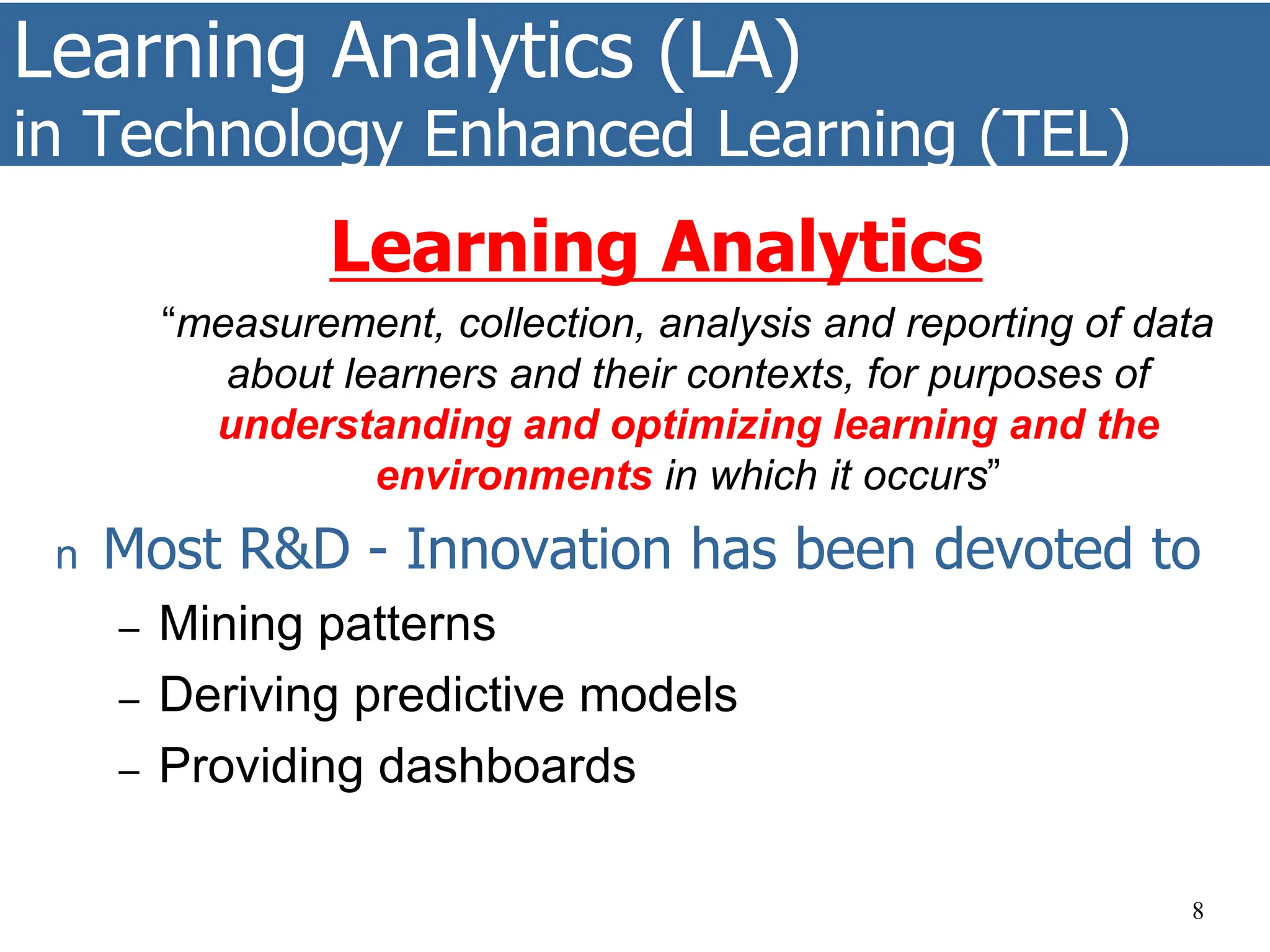 Learning Analytics (LA)
in Technology Enhanced Learning (TEL)
Learning Analytics
“measurement, collection, analysis and reporting of data
about learners and their contexts, for purposes of
understanding and optimizing learning and the
environments in which it occurs”
n Most R&D - Innovation has been devoted to
– Mining patterns
– Deriving predictive models
– Providing dashboards
8
 