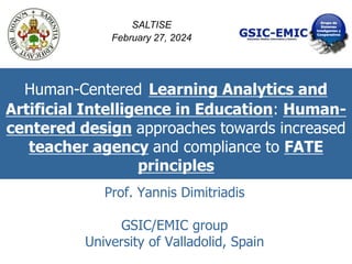Human-Centered Learning Analytics and
Artificial Intelligence in Education: Human-
centered design approaches towards increased
teacher agency and compliance to FATE
principles
Prof. Yannis Dimitriadis
GSIC/EMIC group
University of Valladolid, Spain
SALTISE
February 27, 2024
 